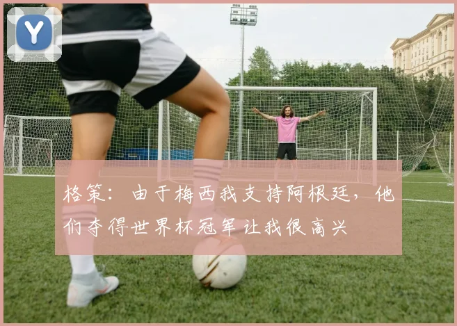 格策：由于梅西我支持阿根廷，他们夺得世界杯冠军让我很高兴
