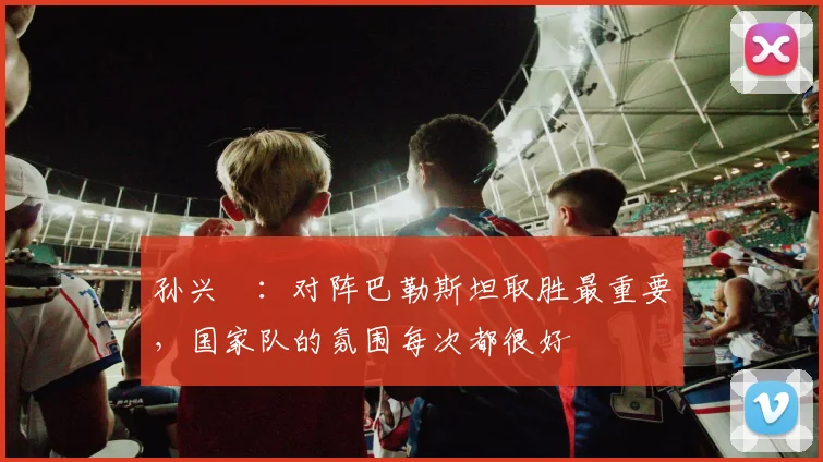 孙兴慜：对阵巴勒斯坦取胜最重要，国家队的氛围每次都很好