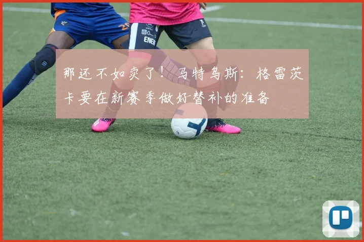 那还不如卖了！马特乌斯：格雷茨卡要在新赛季做好替补的准备