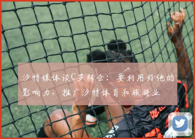 沙特媒体谈C罗转会：要利用好他的影响力，推广沙特体育和旅游业