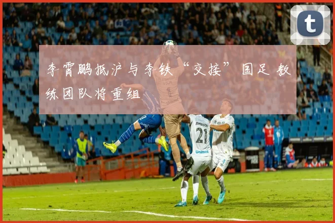 李霄鹏抵沪与李铁“交接”国足 教练团队将重组