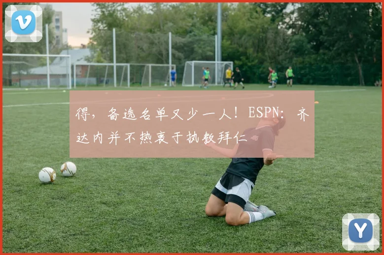 得，备选名单又少一人！ESPN：齐达内并不热衷于执教拜仁
