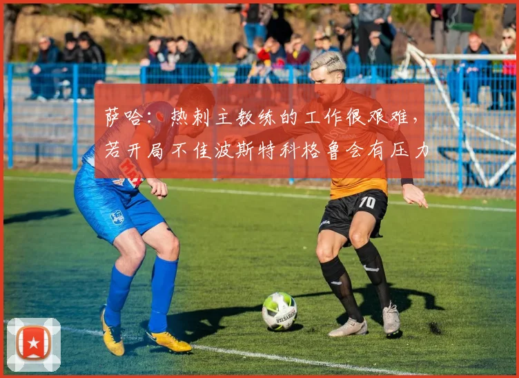 萨哈：热刺主教练的工作很艰难，若开局不佳波斯特科格鲁会有压力