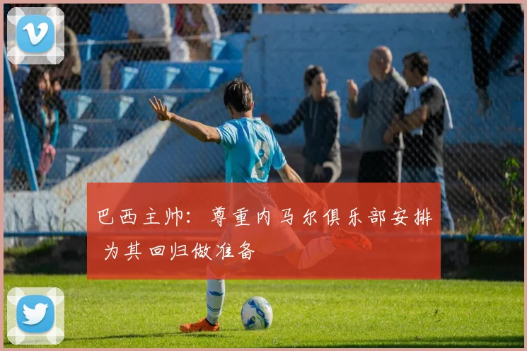 巴西主帅：尊重内马尔俱乐部安排 为其回归做准备