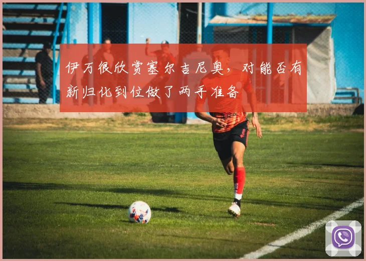 伊万很欣赏塞尔吉尼奥，对能否有新归化到位做了两手准备