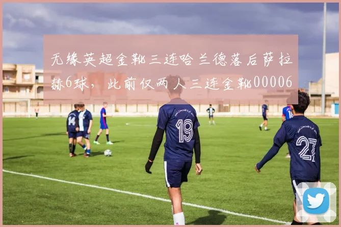 无缘英超金靴三连哈兰德落后萨拉赫6球，此前仅两人三连金靴0000644