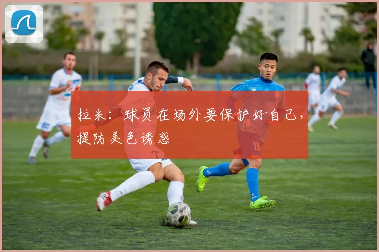 拉米：球员在场外要保护好自己，提防美色诱惑