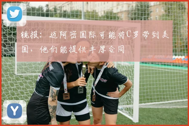 镜报：迈阿密国际可能将C罗带到美国，他们能提供丰厚合同