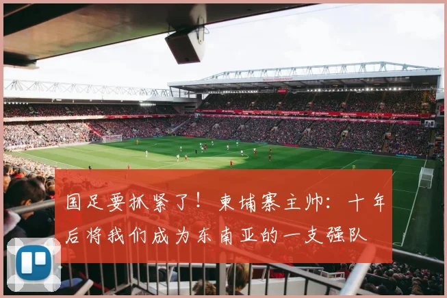 国足要抓紧了！柬埔寨主帅：十年后将我们成为东南亚的一支强队