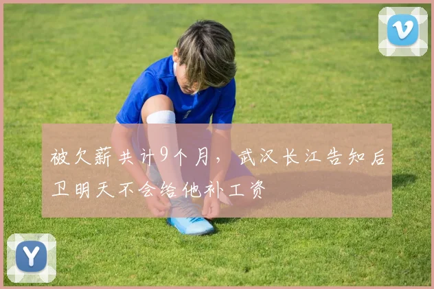 被欠薪共计9个月，武汉长江告知后卫明天不会给他补工资