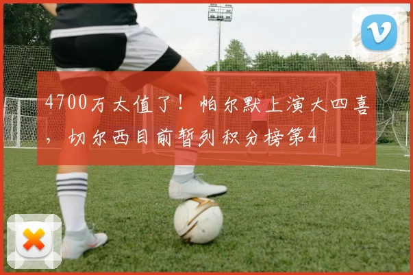 4700万太值了！帕尔默上演大四喜，切尔西目前暂列积分榜第4