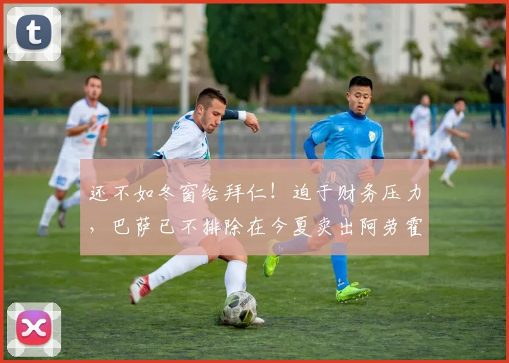 还不如冬窗给拜仁！迫于财务压力，巴萨已不排除在今夏卖出阿劳霍
