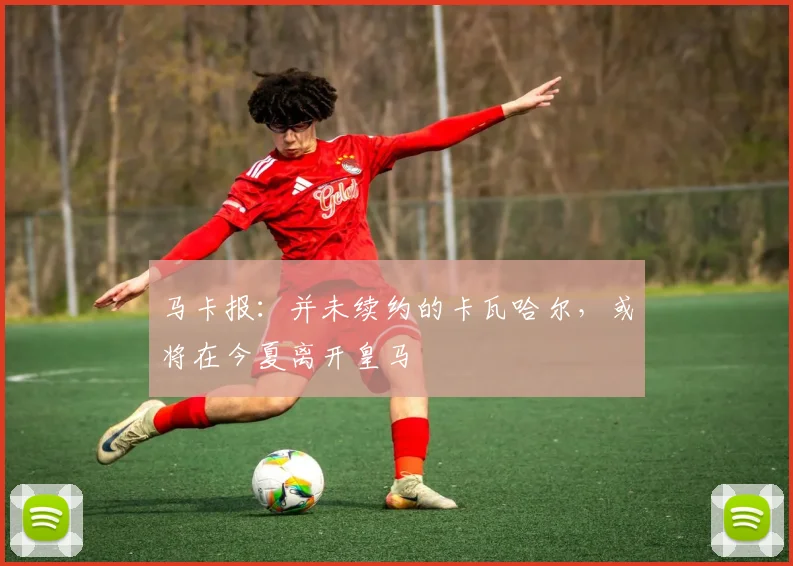 马卡报：并未续约的卡瓦哈尔，或将在今夏离开皇马