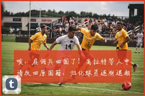 唉，雇佣兵回国了！高拉特等人申请改回原国籍，归化球员逐渐退潮