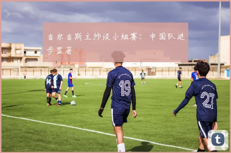 吉尔吉斯主帅谈小组赛：中国队进步显著