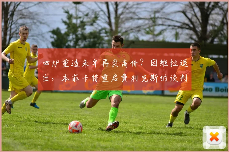 回炉重造来年再卖高价？因维拉退出，本菲卡将重启费利克斯的谈判
