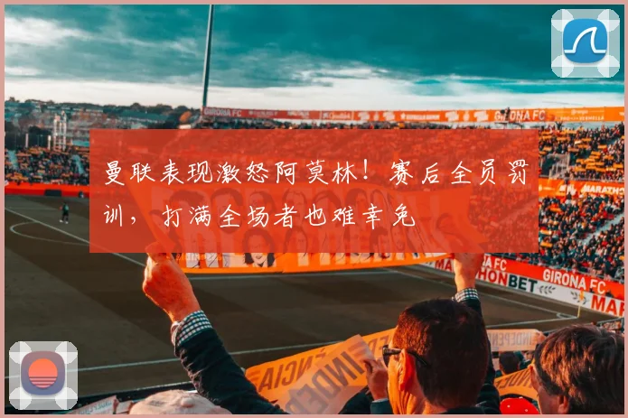 曼联表现激怒阿莫林！赛后全员罚训，打满全场者也难幸免
