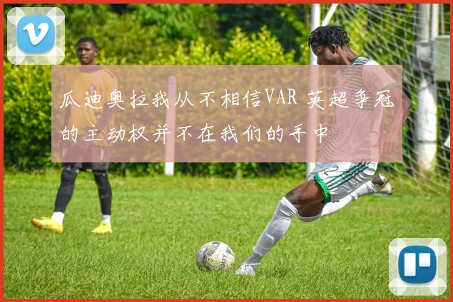 瓜迪奥拉我从不相信VAR 英超争冠的主动权并不在我们的手中