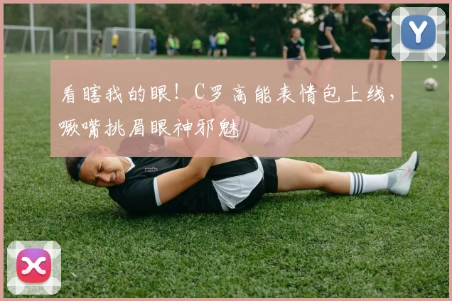 看瞎我的眼！C罗高能表情包上线，噘嘴挑眉眼神邪魅