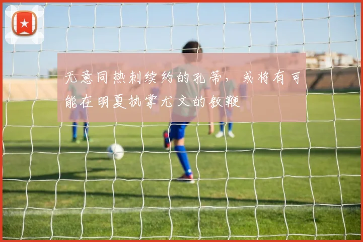 无意同热刺续约的孔蒂，或将有可能在明夏执掌尤文的教鞭