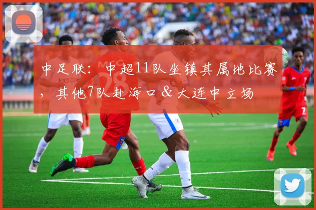 中足联：中超11队坐镇其属地比赛，其他7队赴海口＆大连中立场