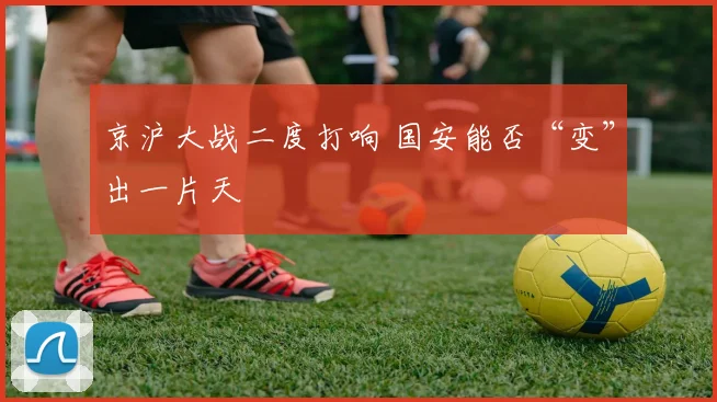 京沪大战二度打响 国安能否“变”出一片天