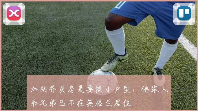 加纳乔卖房是要换小户型，他家人和兄弟已不在英格兰居住