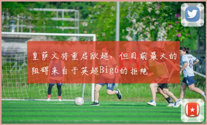 皇萨文将重启欧超，但目前最大的阻碍来自于英超Big6的拒绝