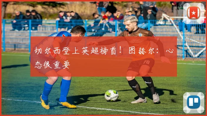 切尔西登上英超榜首！图赫尔：心态很重要