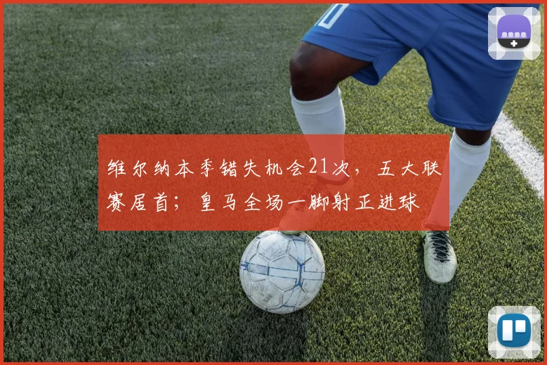 维尔纳本季错失机会21次，五大联赛居首；皇马全场一脚射正进球