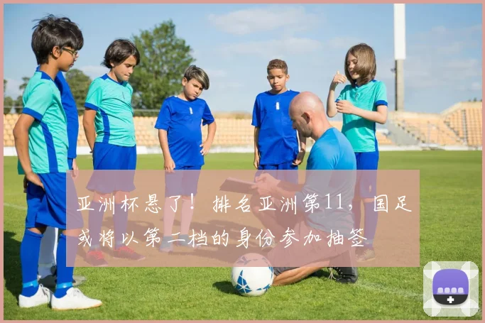 亚洲杯悬了！排名亚洲第11，国足或将以第二档的身份参加抽签