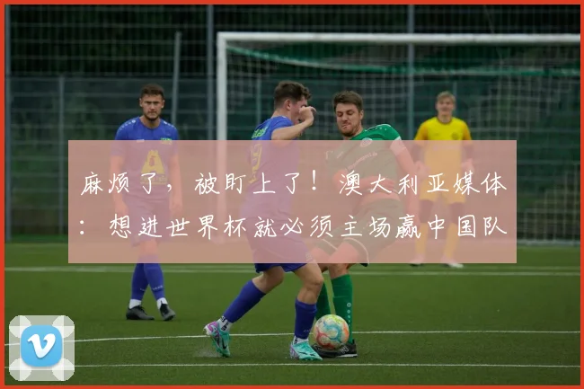 麻烦了，被盯上了！澳大利亚媒体：想进世界杯就必须主场赢中国队