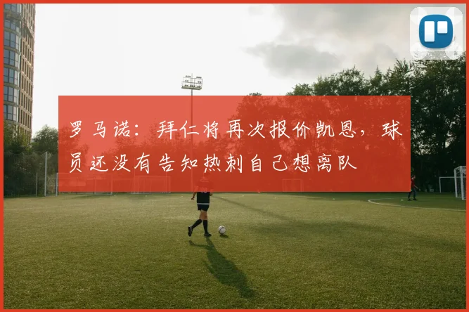 罗马诺：拜仁将再次报价凯恩，球员还没有告知热刺自己想离队