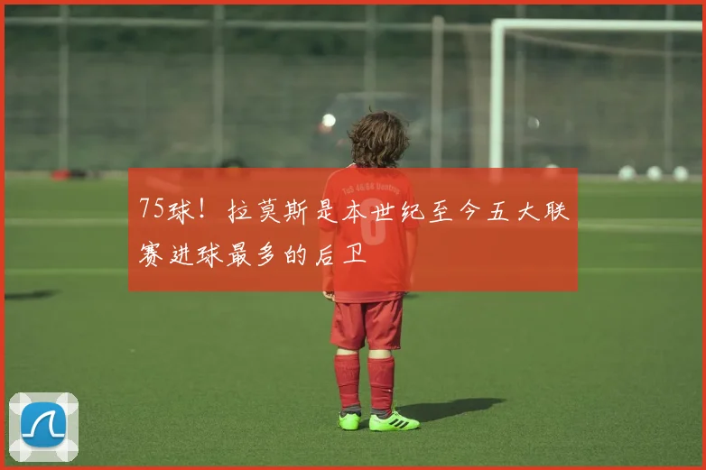75球！拉莫斯是本世纪至今五大联赛进球最多的后卫