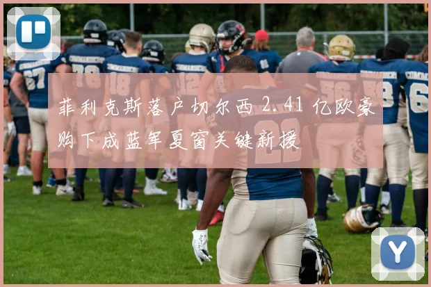菲利克斯落户切尔西 2.41 亿欧豪购下成蓝军夏窗关键新援