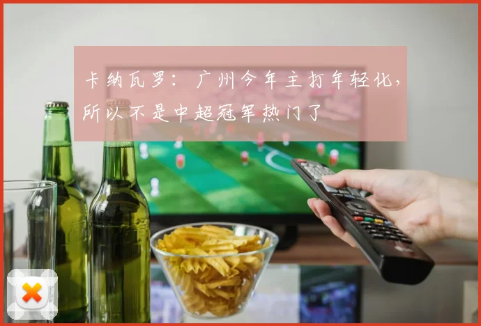 卡纳瓦罗：广州今年主打年轻化，所以不是中超冠军热门了