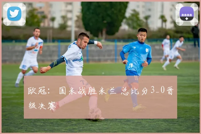 欧冠：国米战胜米兰 总比分3_0晋级决赛