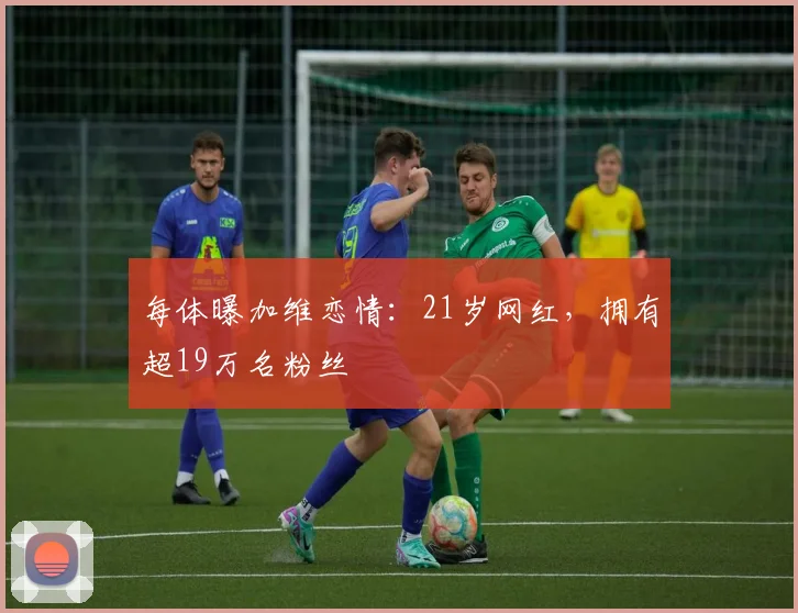每体曝加维恋情：21岁网红，拥有超19万名粉丝