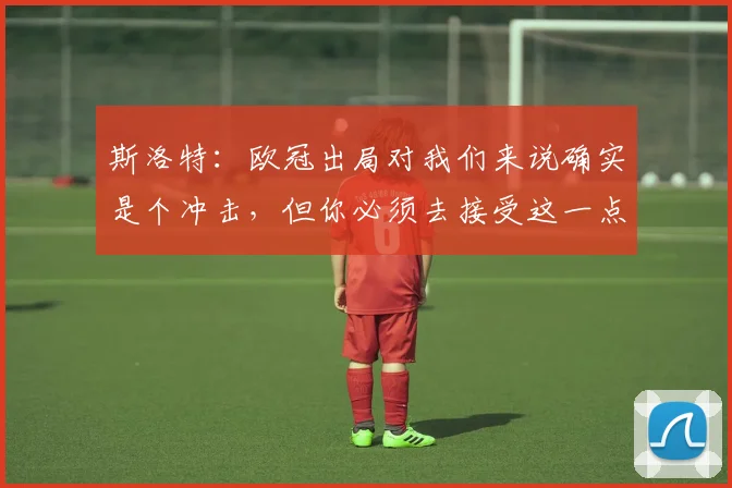 斯洛特：欧冠出局对我们来说确实是个冲击，但你必须去接受这一点