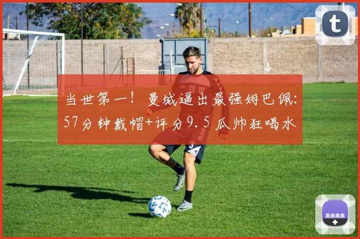 当世第一！曼城逼出最强姆巴佩：57分钟戴帽+评分9.5 瓜帅狂喝水