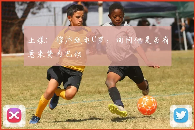 土媒：穆帅致电C罗，询问他是否有意来费内巴切